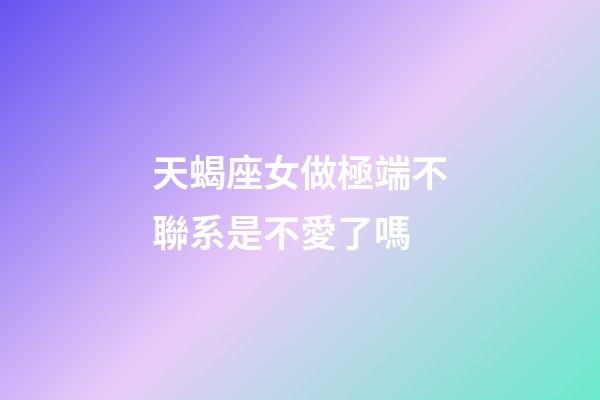 天蝎座女做極端不聯系是不愛了嗎-第1張-星座運勢-玄機派