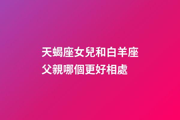 天蝎座女兒和白羊座父親哪個更好相處-第1張-星座運勢-玄機派