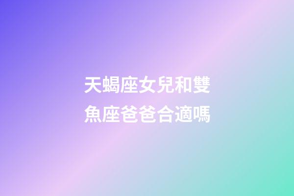天蝎座女兒和雙魚座爸爸合適嗎-第1張-星座運勢-玄機派