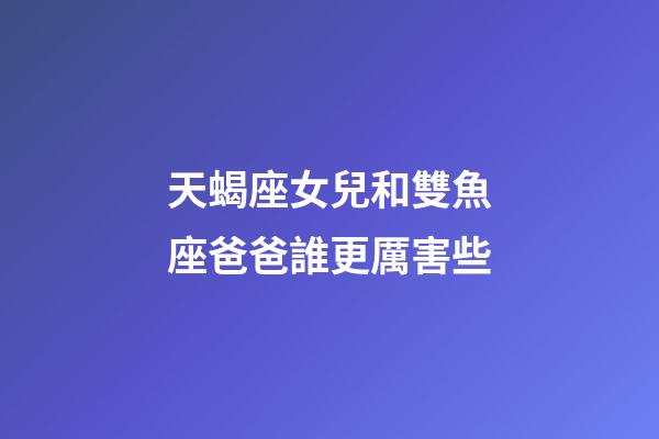 天蝎座女兒和雙魚座爸爸誰更厲害些-第1張-星座運勢-玄機派