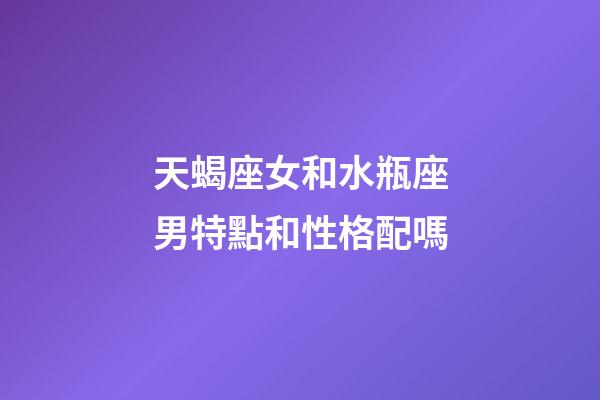 天蝎座女和水瓶座男特點和性格配嗎-第1張-星座運勢-玄機派