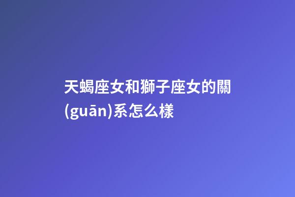 天蝎座女和獅子座女的關(guān)系怎么樣-第1張-星座運勢-玄機派