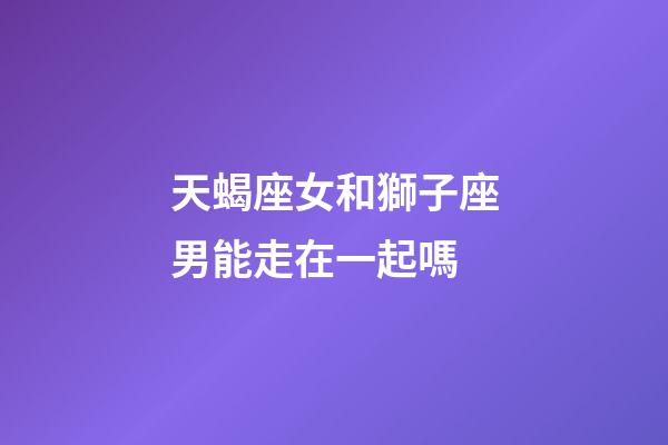 天蝎座女和獅子座男能走在一起嗎-第1張-星座運勢-玄機派