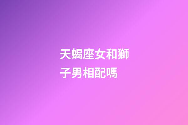 天蝎座女和獅子男相配嗎-第1張-星座運勢-玄機派
