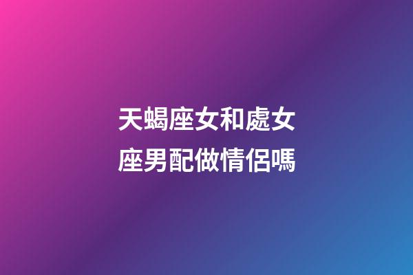 天蝎座女和處女座男配做情侶嗎-第1張-星座運(yùn)勢-玄機(jī)派