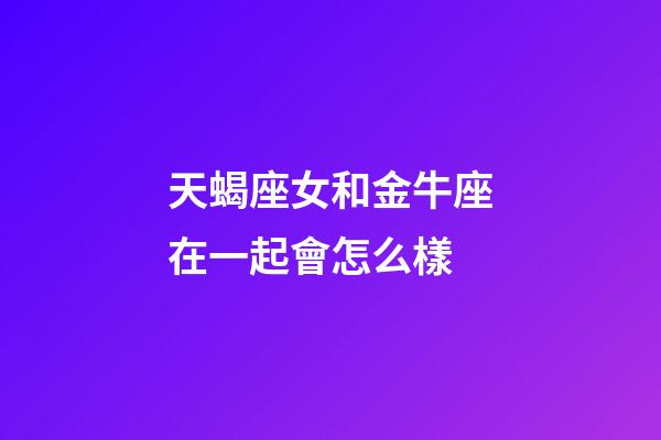 天蝎座女和金牛座在一起會怎么樣-第1張-星座運勢-玄機派