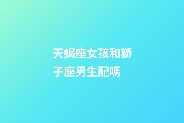 天蝎座女孩和獅子座男生配嗎-第1張-星座運勢-玄機派