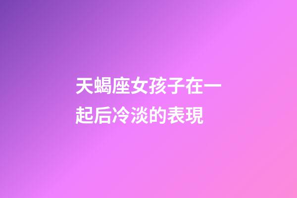 天蝎座女孩子在一起后冷淡的表現-第1張-星座運勢-玄機派
