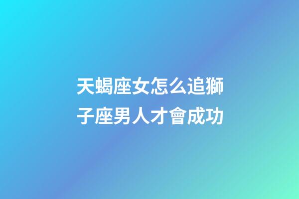 天蝎座女怎么追獅子座男人才會成功-第1張-星座運勢-玄機派