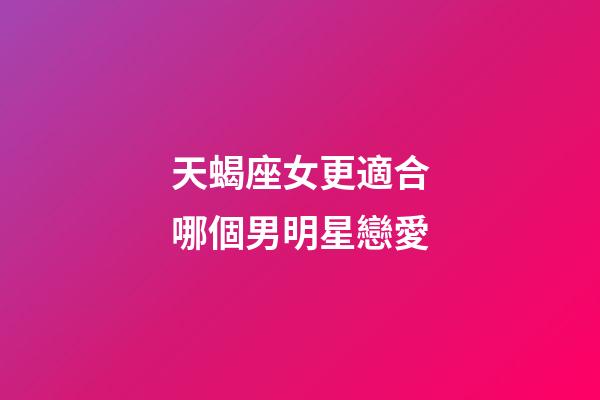 天蝎座女更適合哪個男明星戀愛-第1張-星座運勢-玄機(jī)派