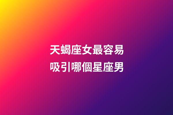 天蝎座女最容易吸引哪個星座男-第1張-星座運勢-玄機派