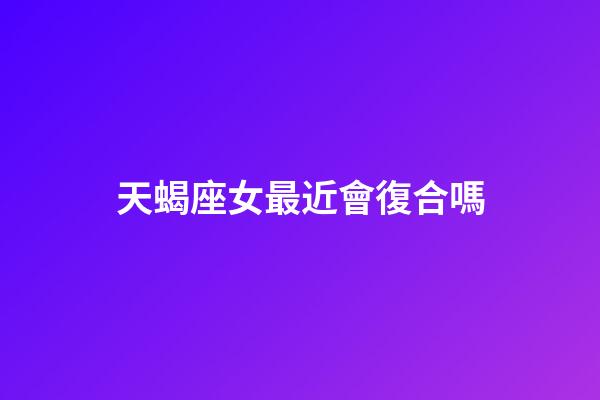 天蝎座女最近會復合嗎-第1張-星座運勢-玄機派