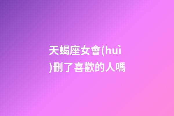 天蝎座女會(huì)刪了喜歡的人嗎-第1張-星座運(yùn)勢(shì)-玄機(jī)派