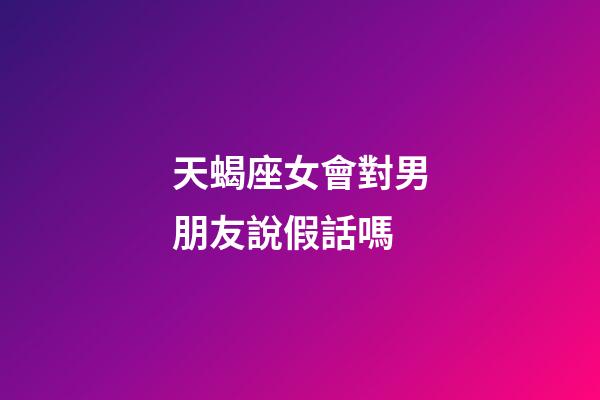 天蝎座女會對男朋友說假話嗎-第1張-星座運勢-玄機派