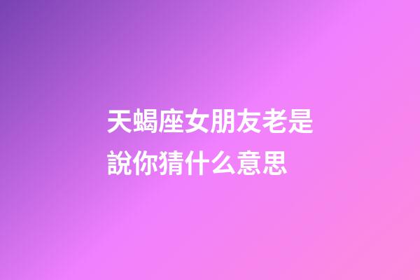 天蝎座女朋友老是說你猜什么意思-第1張-星座運勢-玄機派