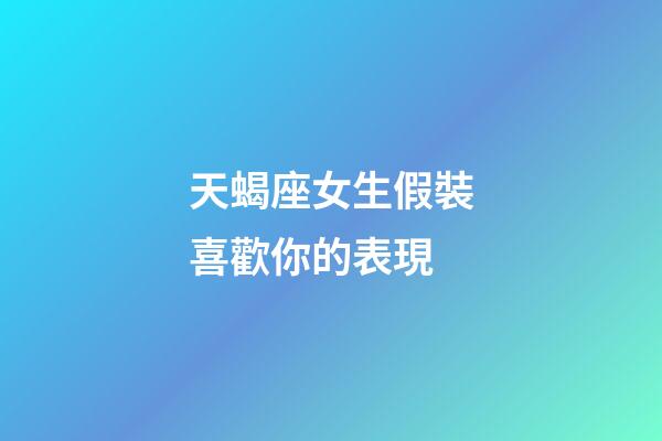 天蝎座女生假裝喜歡你的表現-第1張-星座運勢-玄機派