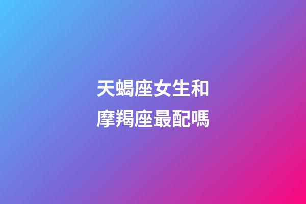 天蝎座女生和摩羯座最配嗎-第1張-星座運勢-玄機派