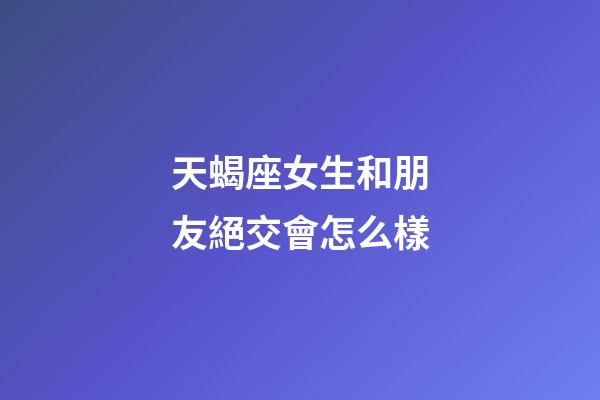 天蝎座女生和朋友絕交會怎么樣-第1張-星座運勢-玄機派