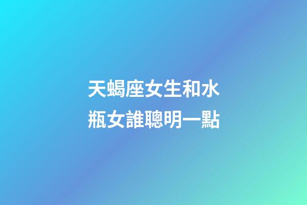 天蝎座女生和水瓶女誰聰明一點-第1張-星座運勢-玄機派