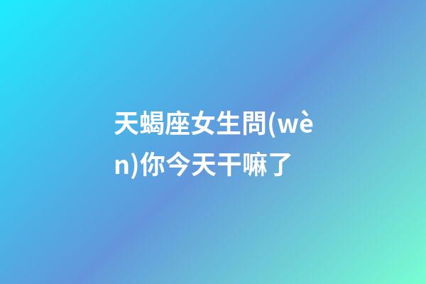 天蝎座女生問(wèn)你今天干嘛了