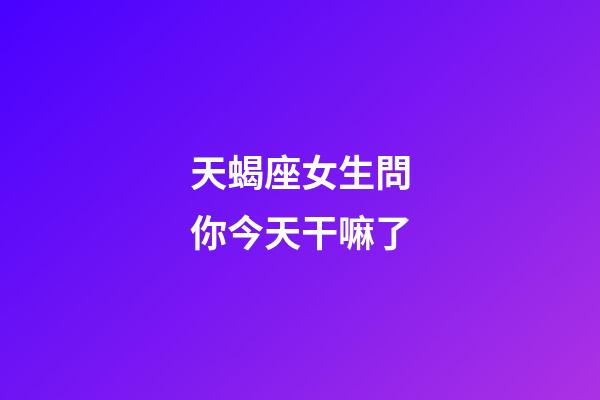 天蝎座女生問你今天干嘛了