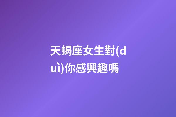 天蝎座女生對(duì)你感興趣嗎-第1張-星座運(yùn)勢-玄機(jī)派