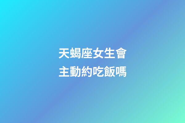 天蝎座女生會主動約吃飯嗎-第1張-星座運勢-玄機派
