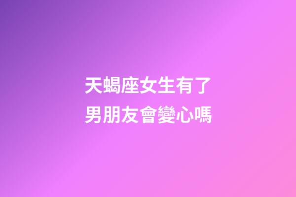 天蝎座女生有了男朋友會變心嗎-第1張-星座運勢-玄機派