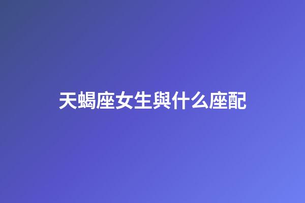 天蝎座女生與什么座配-第1張-星座運(yùn)勢-玄機(jī)派