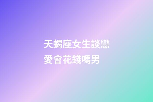 天蝎座女生談戀愛會花錢嗎男-第1張-星座運勢-玄機派