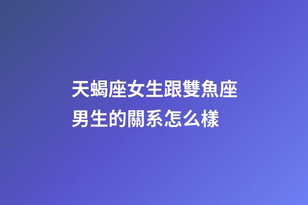 天蝎座女生跟雙魚座男生的關系怎么樣-第1張-星座運勢-玄機派