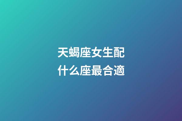 天蝎座女生配什么座最合適-第1張-星座運勢-玄機派
