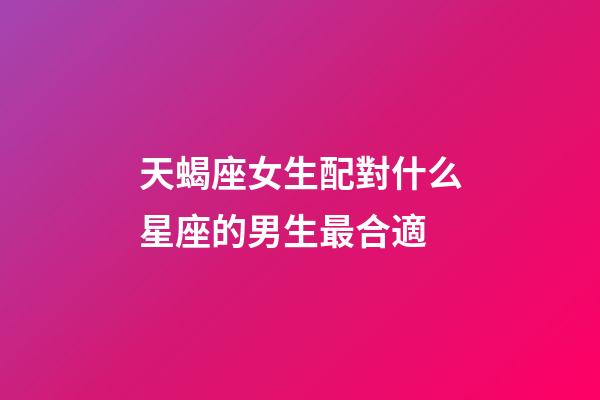 天蝎座女生配對什么星座的男生最合適-第1張-星座運勢-玄機派