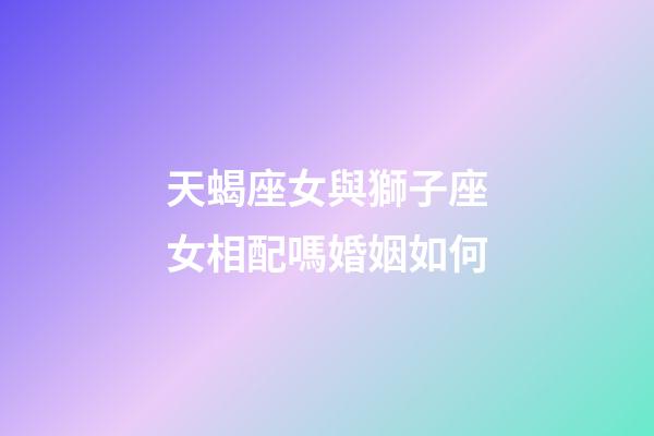 天蝎座女與獅子座女相配嗎婚姻如何-第1張-星座運勢-玄機派