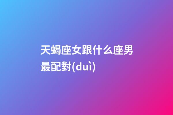 天蝎座女跟什么座男最配對(duì)-第1張-星座運(yùn)勢(shì)-玄機(jī)派