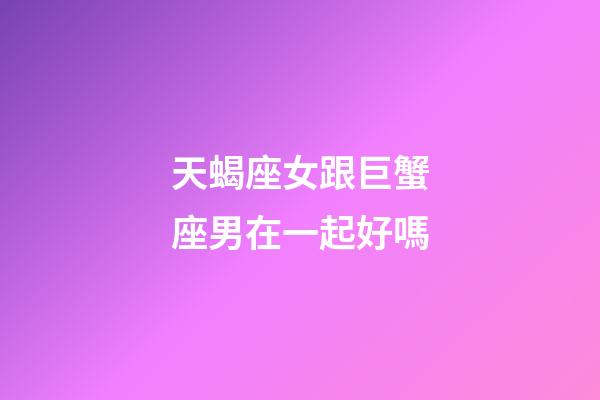 天蝎座女跟巨蟹座男在一起好嗎-第1張-星座運勢-玄機派
