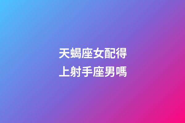 天蝎座女配得上射手座男嗎-第1張-星座運勢-玄機派
