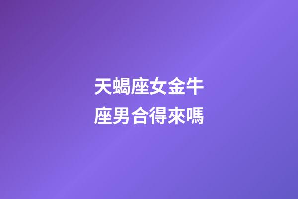 天蝎座女金牛座男合得來嗎-第1張-星座運勢-玄機派