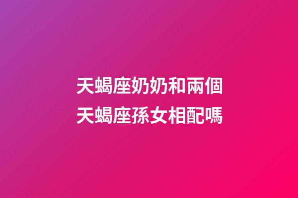 天蝎座奶奶和兩個天蝎座孫女相配嗎-第1張-星座運勢-玄機派
