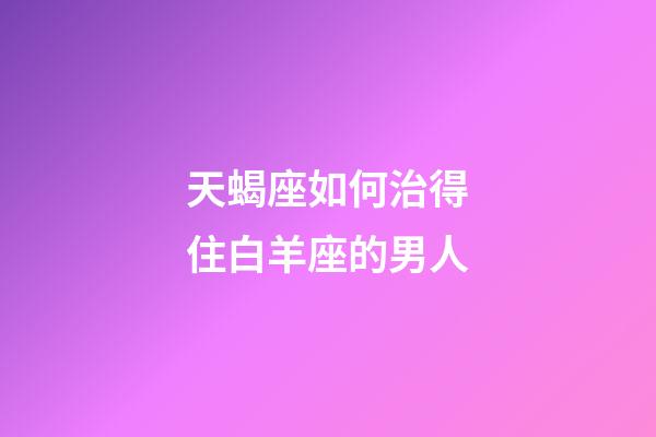 天蝎座如何治得住白羊座的男人-第1張-星座運(yùn)勢-玄機(jī)派
