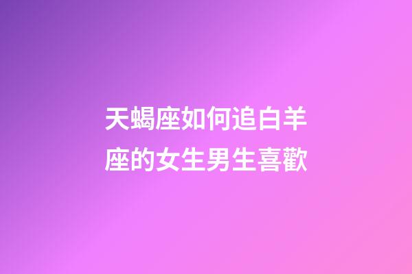 天蝎座如何追白羊座的女生男生喜歡-第1張-星座運勢-玄機派