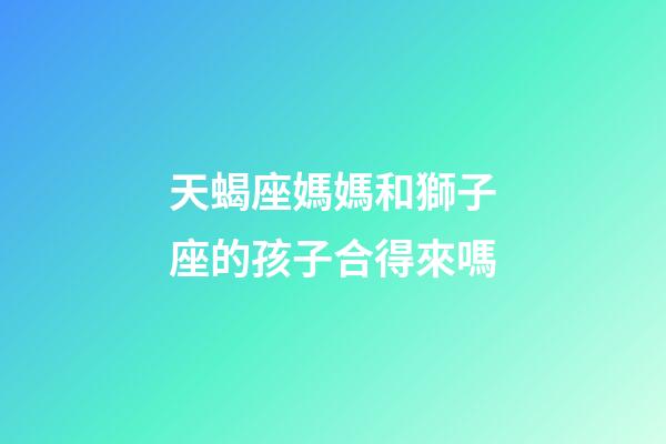 天蝎座媽媽和獅子座的孩子合得來嗎-第1張-星座運勢-玄機派