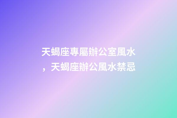天蝎座專屬辦公室風水，天蝎座辦公風水禁忌