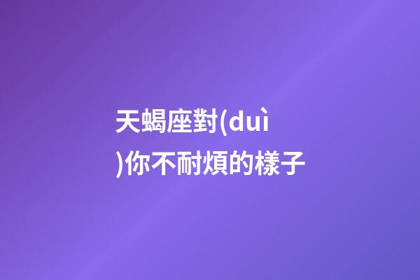 天蝎座對(duì)你不耐煩的樣子-第1張-星座運(yùn)勢(shì)-玄機(jī)派