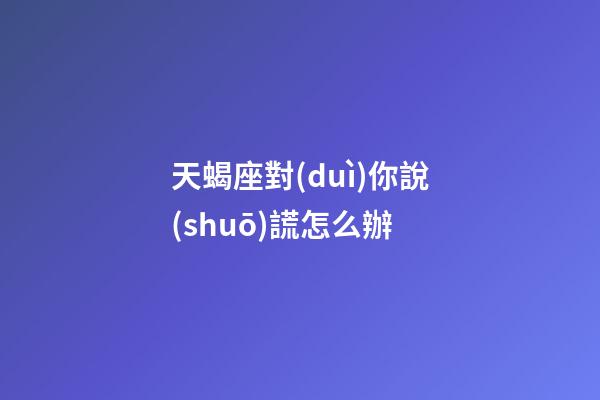 天蝎座對(duì)你說(shuō)謊怎么辦-第1張-星座運(yùn)勢(shì)-玄機(jī)派