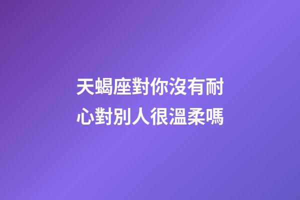天蝎座對你沒有耐心對別人很溫柔嗎-第1張-星座運勢-玄機派