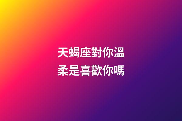 天蝎座對你溫柔是喜歡你嗎-第1張-星座運勢-玄機派