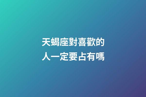 天蝎座對喜歡的人一定要占有嗎-第1張-星座運勢-玄機派