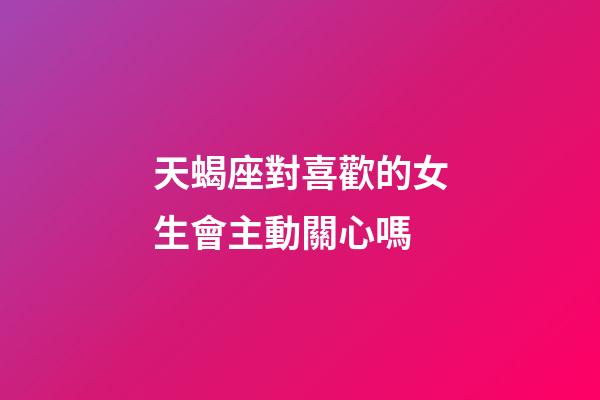 天蝎座對喜歡的女生會主動關心嗎-第1張-星座運勢-玄機派