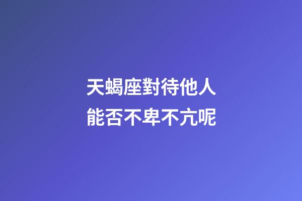 天蝎座對待他人能否不卑不亢呢-第1張-星座運勢-玄機派